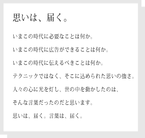 思いは、届く。
いまこの時代に必要なことは何か。
いまこの時代に広告ができることは何か。
いまこの時代に伝えるべきことは何か。
テクニックではなく、そこに込められた思いの強さ。
人々の心に光を灯し、世の中を動かしたのは、
そんな言葉だったのだと思います。
思いは、届く。言葉は、届く。