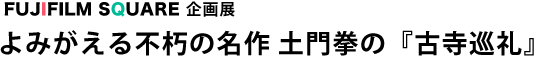 FUJIFILM SQUARE 企画展 よみがえる不朽の名作 土門拳の『古寺巡礼』