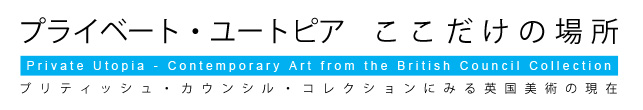 プライベート・ユートピア ここだけの場所 ブリティッシュ・カウンシル・コレクションにみる英国美術の現在