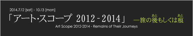 「アート・スコープ2012-2014」―旅の後もしくは痕