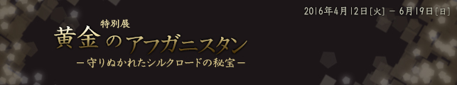 特別展 黄金のアフガニスタン−守りぬかれたシルクロードの秘宝−