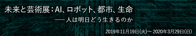 未来と芸術展:AI、ロボット、都市、生命――人は明日どう生きるのか